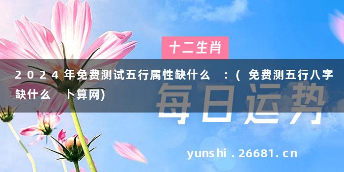 2024年免费测试五行属性缺什么 :(免费测五行八字缺什么 卜算网)